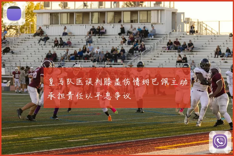 皇马队医误判膝盖伤情姆巴佩主动承担责任以平息争议