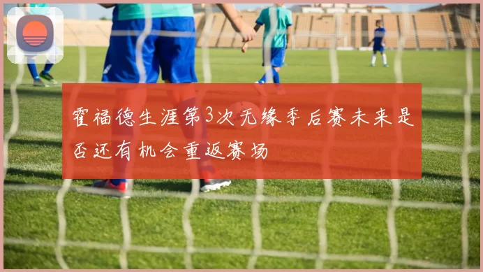 霍福德生涯第3次无缘季后赛未来是否还有机会重返赛场