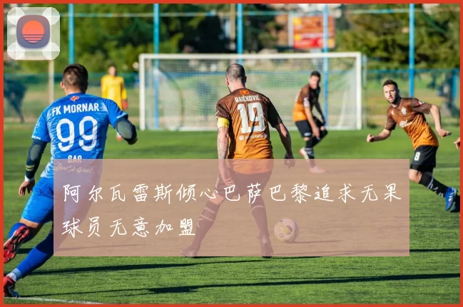 阿尔瓦雷斯倾心巴萨巴黎追求无果球员无意加盟