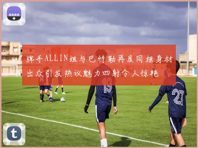 牌手ALLIN姐与巴特勒再度同框身材出众引发热议魅力四射令人惊艳