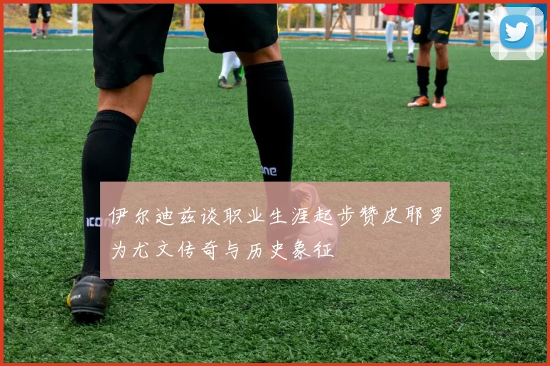 伊尔迪兹谈职业生涯起步赞皮耶罗为尤文传奇与历史象征