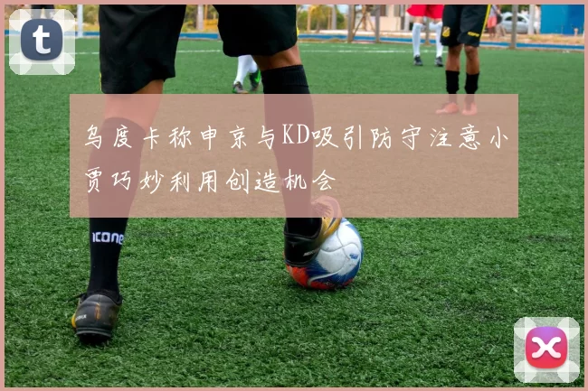 乌度卡称申京与KD吸引防守注意小贾巧妙利用创造机会