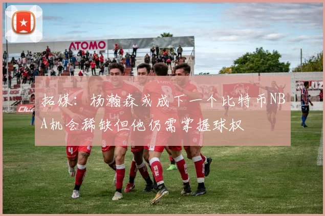 拓媒：杨瀚森或成下一个比特币NBA机会稀缺但他仍需掌握球权
