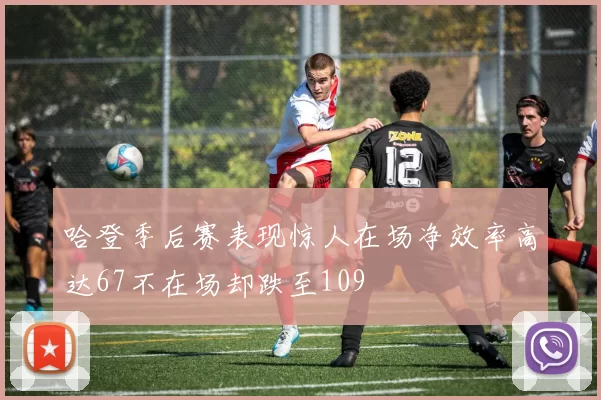 哈登季后赛表现惊人在场净效率高达67不在场却跌至109