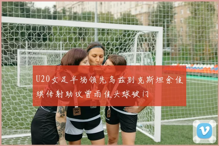 U20女足半场领先乌兹别克斯坦余佳琪传射助攻曾雨佳头球破门