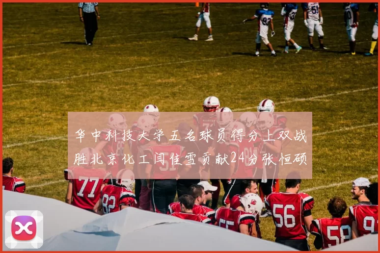 华中科技大学五名球员得分上双战胜北京化工闫佳雪贡献24分张恒硕斩获25分8篮板8助攻