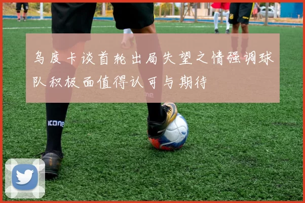 乌度卡谈首轮出局失望之情强调球队积极面值得认可与期待