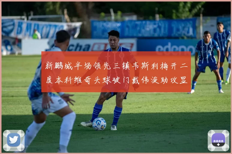 新鹏城半场领先三镇韦斯利梅开二度本科维奇头球破门戴伟浚助攻显神威