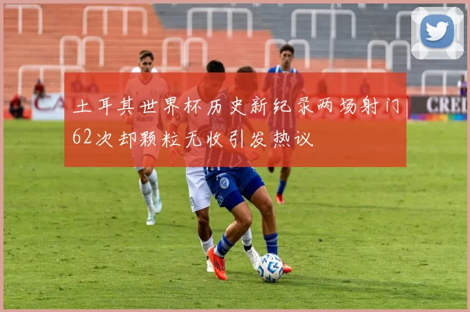 土耳其世界杯历史新纪录两场射门62次却颗粒无收引发热议