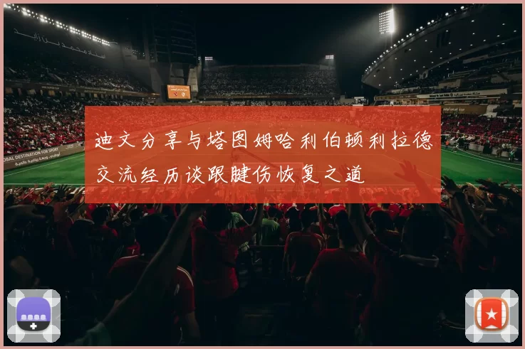 迪文分享与塔图姆哈利伯顿利拉德交流经历谈跟腱伤恢复之道