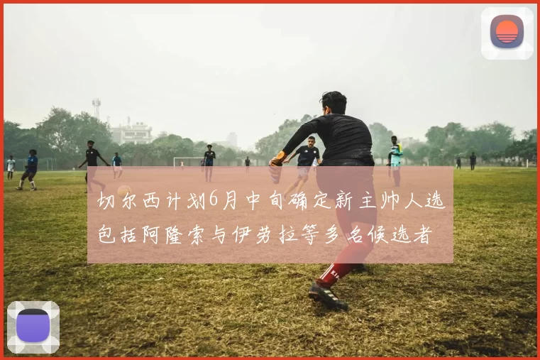 切尔西计划6月中旬确定新主帅人选包括阿隆索与伊劳拉等多名候选者