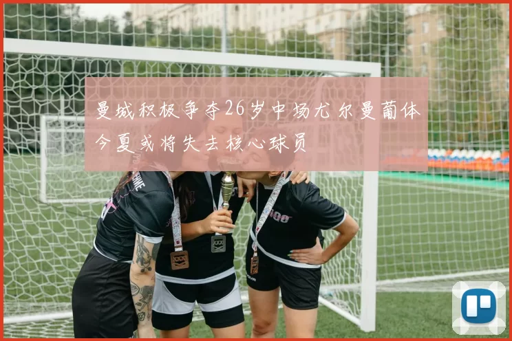 曼城积极争夺26岁中场尤尔曼葡体今夏或将失去核心球员