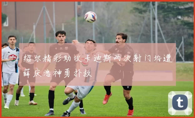 绍尔精彩助攻卡迪斯两次射门均遭薛庆浩神勇扑救