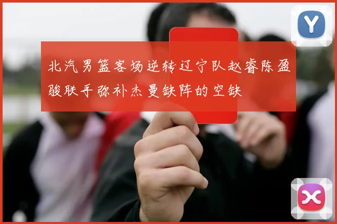 北汽男篮客场逆转辽宁队赵睿陈盈骏联手弥补杰曼缺阵的空缺