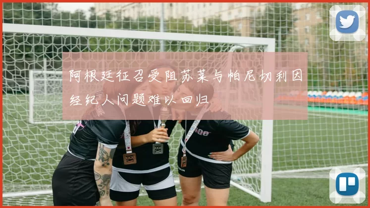 阿根廷征召受阻苏莱与帕尼切利因经纪人问题难以回归