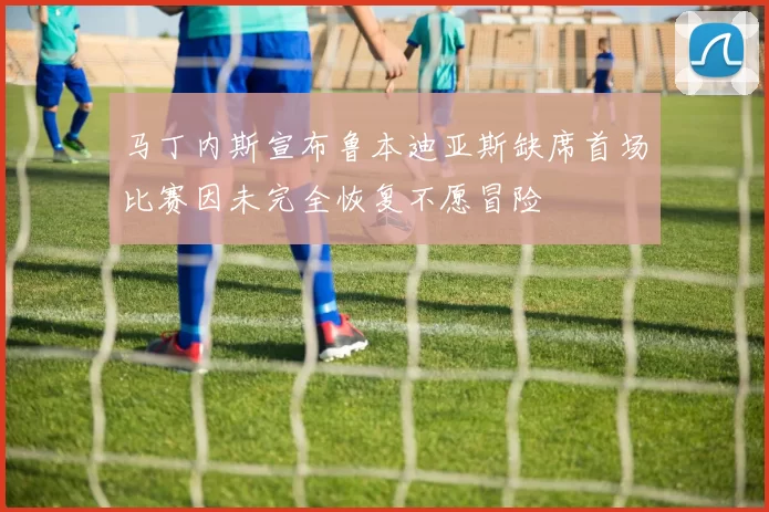 马丁内斯宣布鲁本迪亚斯缺席首场比赛因未完全恢复不愿冒险