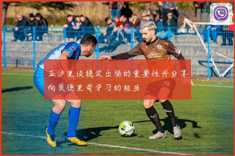 亚沙里谈稳定出场的重要性并分享向莫德里奇学习的经历