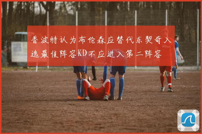 香波特认为布伦森应替代东契奇入选最佳阵容KD不应进入第二阵容