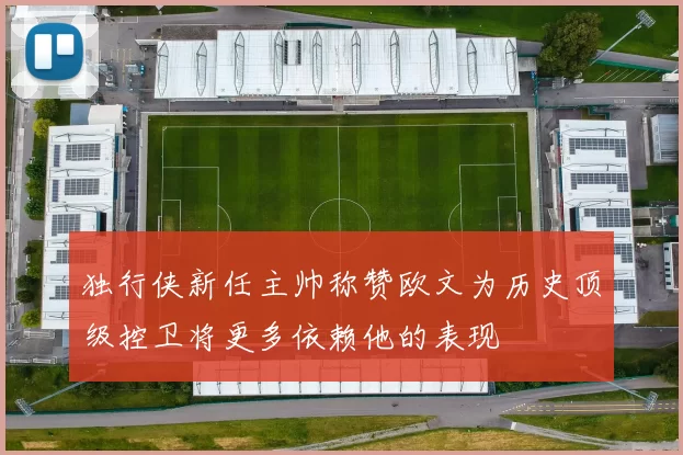 独行侠新任主帅称赞欧文为历史顶级控卫将更多依赖他的表现